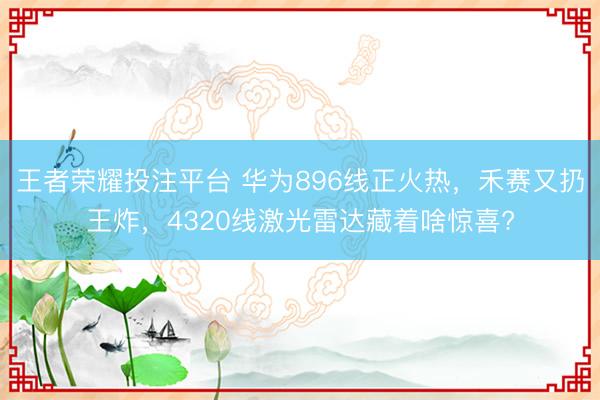 王者荣耀投注平台 华为896线正火热，禾赛又扔王炸，4320线激光雷达藏着啥惊喜?